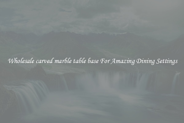 Wholesale carved marble table base For Amazing Dining Settings